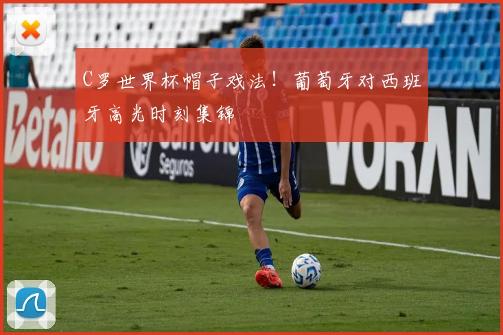 C罗世界杯帽子戏法！葡萄牙对西班牙高光时刻集锦